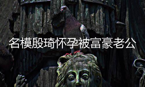 被富名模热议殷琦值引胖1公喂 男6斤方颜怀孕豪老